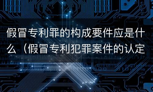 假冒专利罪的构成要件应是什么（假冒专利犯罪案件的认定）