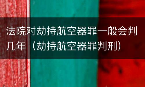 法院对劫持航空器罪一般会判几年（劫持航空器罪判刑）
