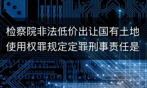 检察院非法低价出让国有土地使用权罪规定定罪刑事责任是多少