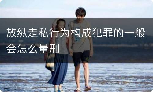 放纵走私行为构成犯罪的一般会怎么量刑