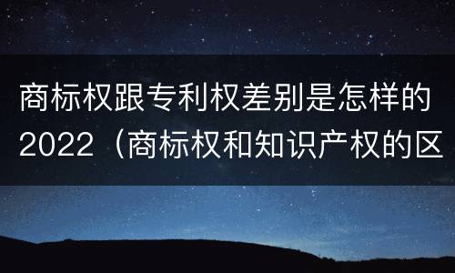 商标权跟专利权差别是怎样的2022（商标权和知识产权的区别）