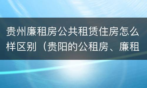 贵州廉租房公共租赁住房怎么样区别（贵阳的公租房、廉租房在什么地方?）