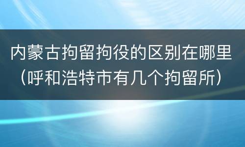 内蒙古拘留拘役的区别在哪里（呼和浩特市有几个拘留所）