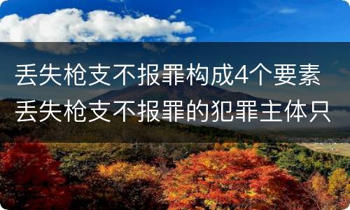 丢失枪支不报罪构成4个要素 丢失枪支不报罪的犯罪主体只能是什么