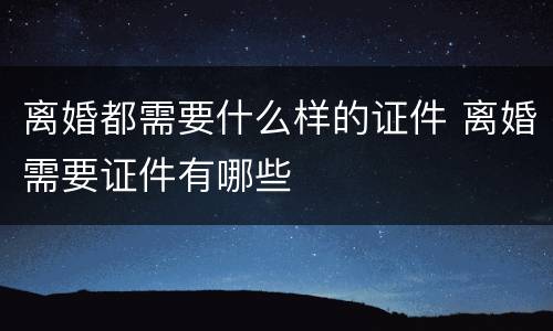 离婚都需要什么样的证件 离婚需要证件有哪些