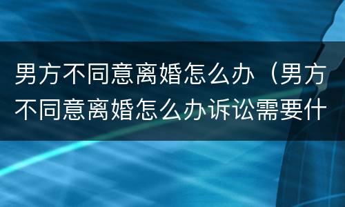 男方不同意离婚怎么办（男方不同意离婚怎么办诉讼需要什么证件）