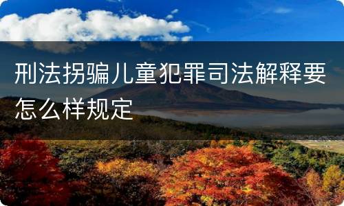 刑法拐骗儿童犯罪司法解释要怎么样规定