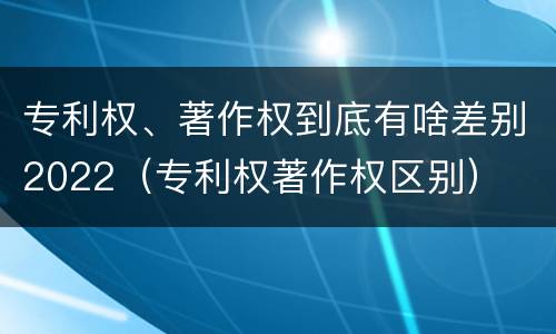 专利权、著作权到底有啥差别2022（专利权著作权区别）
