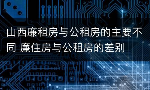 山西廉租房与公租房的主要不同 廉住房与公租房的差别
