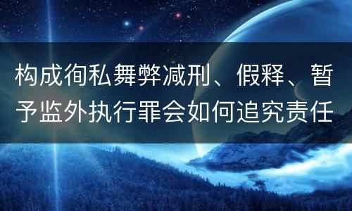 构成徇私舞弊减刑、假释、暂予监外执行罪会如何追究责任