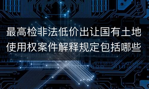 最高检非法低价出让国有土地使用权案件解释规定包括哪些内容