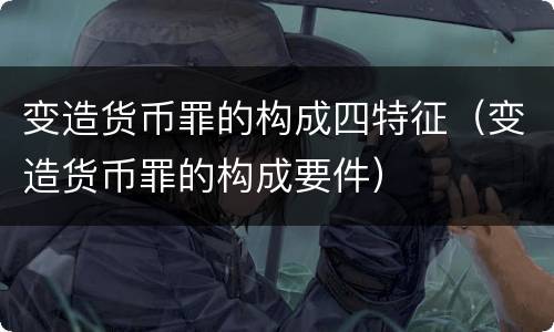 变造货币罪的构成四特征（变造货币罪的构成要件）