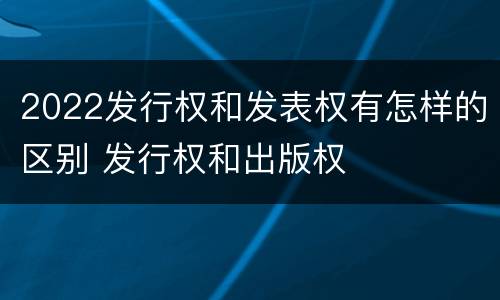 2022发行权和发表权有怎样的区别 发行权和出版权