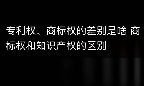 专利权、商标权的差别是啥 商标权和知识产权的区别