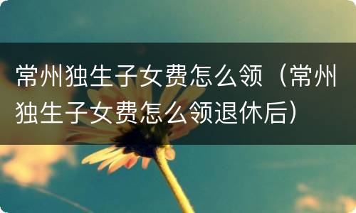 常州独生子女费怎么领（常州独生子女费怎么领退休后）