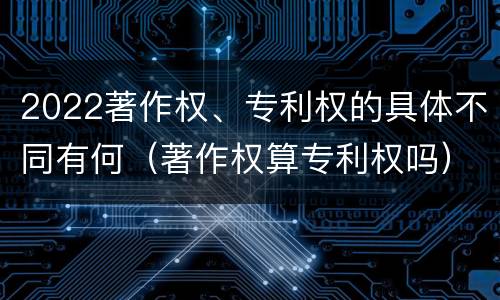 2022著作权、专利权的具体不同有何（著作权算专利权吗）