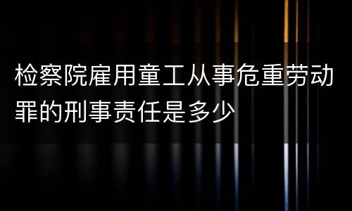 检察院雇用童工从事危重劳动罪的刑事责任是多少