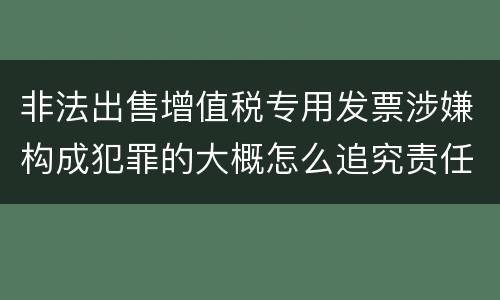 非法出售增值税专用发票涉嫌构成犯罪的大概怎么追究责任