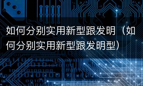 如何分别实用新型跟发明（如何分别实用新型跟发明型）