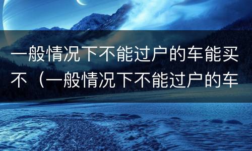 一般情况下不能过户的车能买不（一般情况下不能过户的车能买不）
