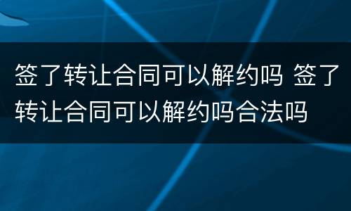 签了转让合同可以解约吗 签了转让合同可以解约吗合法吗