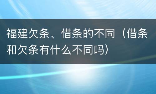 福建欠条、借条的不同（借条和欠条有什么不同吗）