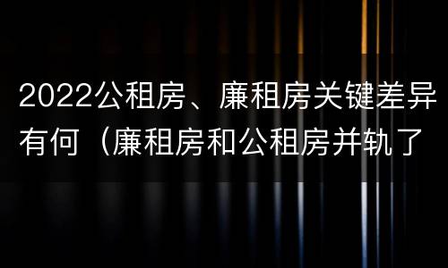 2022公租房、廉租房关键差异有何（廉租房和公租房并轨了吗）