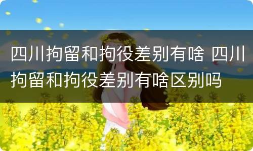 四川拘留和拘役差别有啥 四川拘留和拘役差别有啥区别吗