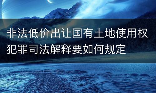 非法低价出让国有土地使用权犯罪司法解释要如何规定