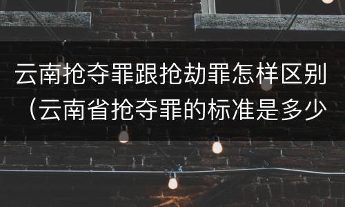 云南抢夺罪跟抢劫罪怎样区别（云南省抢夺罪的标准是多少?）