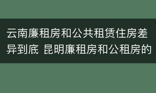 云南廉租房和公共租赁住房差异到底 昆明廉租房和公租房的区别