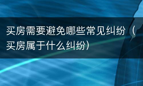 买房需要避免哪些常见纠纷（买房属于什么纠纷）