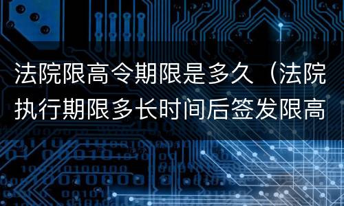 法院限高令期限是多久（法院执行期限多长时间后签发限高令）