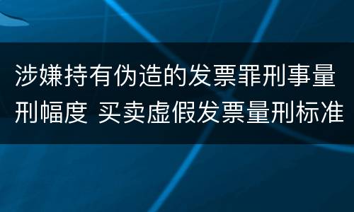 涉嫌持有伪造的发票罪刑事量刑幅度 买卖虚假发票量刑标准