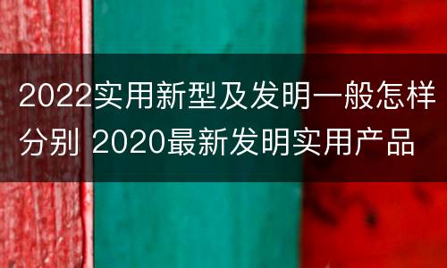 2022实用新型及发明一般怎样分别 2020最新发明实用产品