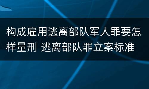 构成雇用逃离部队军人罪要怎样量刑 逃离部队罪立案标准