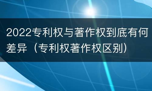 2022专利权与著作权到底有何差异（专利权著作权区别）