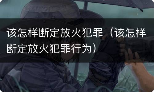 该怎样断定放火犯罪（该怎样断定放火犯罪行为）