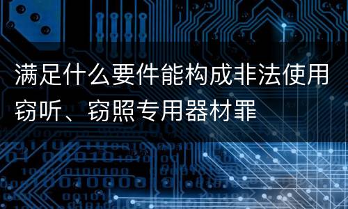 满足什么要件能构成非法使用窃听、窃照专用器材罪