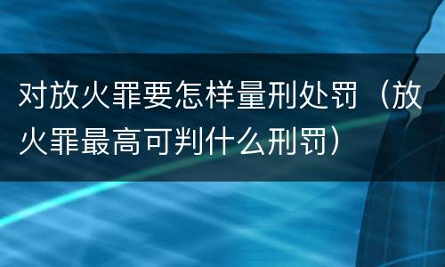 对放火罪要怎样量刑处罚（放火罪最高可判什么刑罚）