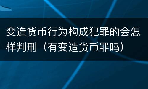 变造货币行为构成犯罪的会怎样判刑（有变造货币罪吗）