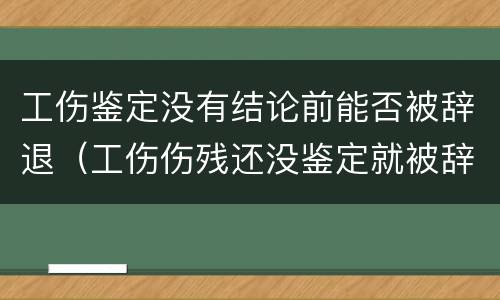 工伤鉴定没有结论前能否被辞退（工伤伤残还没鉴定就被辞退）