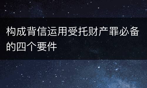 构成背信运用受托财产罪必备的四个要件