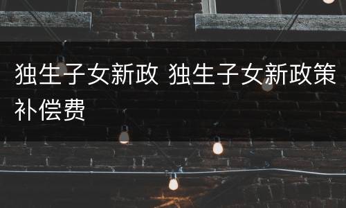 独生子女新政 独生子女新政策补偿费