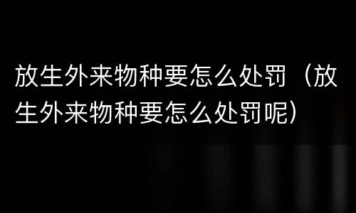 放生外来物种要怎么处罚（放生外来物种要怎么处罚呢）