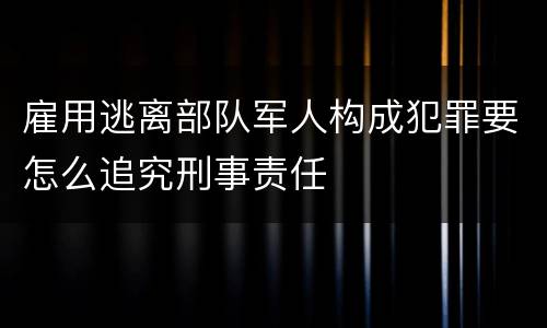 雇用逃离部队军人构成犯罪要怎么追究刑事责任