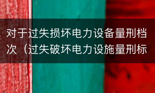 对于过失损坏电力设备量刑档次（过失破坏电力设施量刑标准）