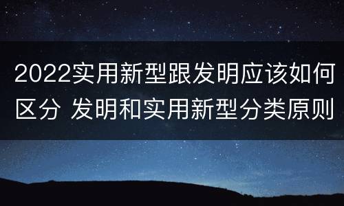 2022实用新型跟发明应该如何区分 发明和实用新型分类原则