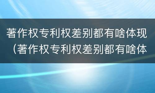 著作权专利权差别都有啥体现（著作权专利权差别都有啥体现呢）
