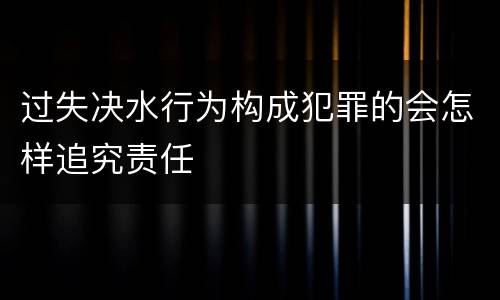 过失决水行为构成犯罪的会怎样追究责任